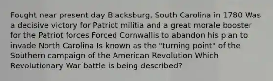 Fought near present-day Blacksburg, South Carolina in 1780 Was a decisive victory for Patriot militia and a great morale booster for the Patriot forces Forced Cornwallis to abandon his plan to invade North Carolina Is known as the "turning point" of the Southern campaign of the American Revolution Which Revolutionary War battle is being described?