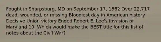 Fought in Sharpsburg, MD on September 17, 1862 Over 22,717 dead, wounded, or missing Bloodiest day in American history Decisive Union victory Ended Robert E. Lee's invasion of Maryland 19. Which would make the BEST title for this list of notes about the Civil War?