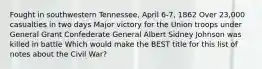 Fought in southwestern Tennessee, April 6-7, 1862 Over 23,000 casualties in two days Major victory for the Union troops under General Grant Confederate General Albert Sidney Johnson was killed in battle Which would make the BEST title for this list of notes about the Civil War?