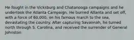 He fought in the Vicksburg and Chatanooga campaigns and he undertook the Atlanta Campaign. He burned Atlanta and set off, with a force of 60,000, on his famous march to the sea, devastating the country. After capturing Savannah, he turned north through S. Carolina, and received the surrender of General Johnston