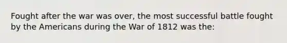 Fought after the war was over, the most successful battle fought by the Americans during the War of 1812 was the: