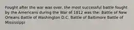 Fought after the war was over, the most successful battle fought by the Americans during the War of 1812 was the: Battle of New Orleans Battle of Washington D.C. Battle of Baltimore Battle of Mississippi