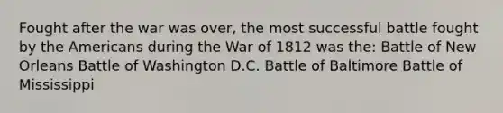 Fought after the war was over, the most successful battle fought by the Americans during the War of 1812 was the: Battle of New Orleans Battle of Washington D.C. Battle of Baltimore Battle of Mississippi