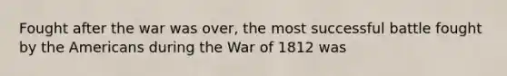 Fought after the war was over, the most successful battle fought by the Americans during the War of 1812 was