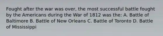 Fought after the war was over, the most successful battle fought by the Americans during the War of 1812 was the: A. Battle of Baltimore B. Battle of New Orleans C. Battle of Toronto D. Battle of Mississippi