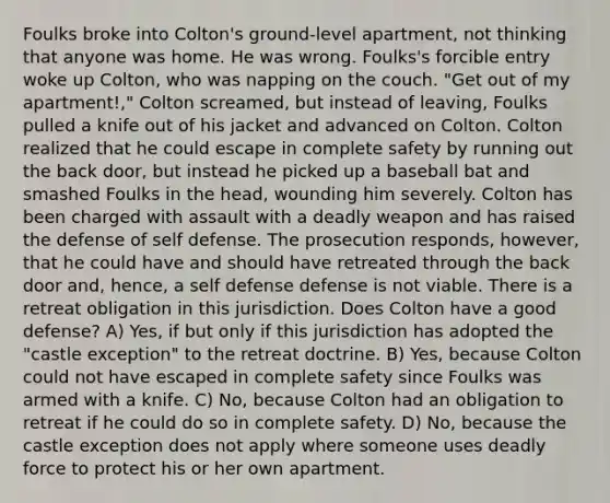 Foulks broke into Colton's ground-level apartment, not thinking that anyone was home. He was wrong. Foulks's forcible entry woke up Colton, who was napping on the couch. "Get out of my apartment!," Colton screamed, but instead of leaving, Foulks pulled a knife out of his jacket and advanced on Colton. Colton realized that he could escape in complete safety by running out the back door, but instead he picked up a baseball bat and smashed Foulks in the head, wounding him severely. Colton has been charged with assault with a deadly weapon and has raised the defense of self defense. The prosecution responds, however, that he could have and should have retreated through the back door and, hence, a self defense defense is not viable. There is a retreat obligation in this jurisdiction. Does Colton have a good defense? A) Yes, if but only if this jurisdiction has adopted the "castle exception" to the retreat doctrine. B) Yes, because Colton could not have escaped in complete safety since Foulks was armed with a knife. C) No, because Colton had an obligation to retreat if he could do so in complete safety. D) No, because the castle exception does not apply where someone uses <a href='https://www.questionai.com/knowledge/kDK35iKv1W-deadly-force' class='anchor-knowledge'>deadly force</a> to protect his or her own apartment.