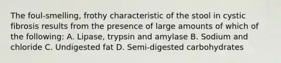 The foul-smelling, frothy characteristic of the stool in cystic fibrosis results from the presence of large amounts of which of the following: A. Lipase, trypsin and amylase B. Sodium and chloride C. Undigested fat D. Semi-digested carbohydrates