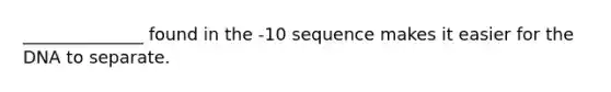 ______________ found in the -10 sequence makes it easier for the DNA to separate.