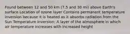 Found between 12 and 50 km (7.5 and 30 mi) above Earth's surface Location of ozone layer Contains permanent temperature inversion because it is heated as it absorbs radiation from the Sun Temperature Inversion: A layer of the atmosphere in which air temperature increases with increased height