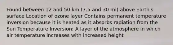 Found between 12 and 50 km (7.5 and 30 mi) above Earth's surface Location of ozone layer Contains permanent temperature inversion because it is heated as it absorbs radiation from the Sun Temperature Inversion: A layer of the atmosphere in which air temperature increases with increased height