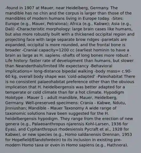 -found in 1907 at Mauer, near Heidelberg, Germany. The mandible has no chin and the corpus is larger than those of the mandibles of modern humans living in Europe today. -Sites: Europe (e.g., Mauer, Petralona); Africa (e.g., Kabwe); Asia (e.g., Dali) -Characteristic morphology: large brain cases like humans, but also more robustly built with a thickened occipital region and projecting face with large separate brow ridges -parietals are expanded, occipital is more rounded, and the frontal bone is broader -Cranial capacity=1200 cc (earliest hominin to have a brain as large as H. sapiens -shafts of long bones more robust -Life history: faster rate of development than humans, but slower than Neanderthals/limited life expectancy -Behavioral implications= long-distance bipedal walking -body mass= c.90-60 kg, overall body shape was 'cold-adapted' -Paleohabitat There is no consistent palaeohabitat preference other than the obvious implication that H. heidelbergensis was better adapted for a temperate or cold climate than for a hot climate. Hypodigm Holotype - Mauer 1 - adult mandible, Mauer, Heidelberg, Germany. Well-preserved specimens: Crania - Kabwe, Ndutu, Jinniushan; Mandible - Mauer Taxonomy A wide range of taxonomic solutions have been suggested for the H. heidelbergensis hypodigm. They range from the erection of new genera (e.g., Palaeoanthropus njarensis Kohl-Larsen, 1936 for Eyasi, and Cyphanthropus rhodesiensis Pycraft et al., 1928 for Kabwe), or new species (e.g., Homo saldanensis Drennan, 1953 for Hopefield/Elandsfontein) to its inclusion in existing pre-modern Homo taxa or even in Homo sapiens (e.g., Hathnora).