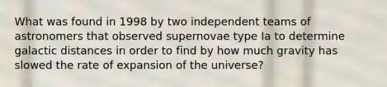 What was found in 1998 by two independent teams of astronomers that observed supernovae type Ia to determine galactic distances in order to find by how much gravity has slowed the rate of expansion of the universe?