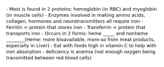 - Most is found in 2 proteins: hemoglobin (in RBC) and myoglobin (in muscle cells) - Enzymes involved in making amino acids, collagen, hormones and neurotransmitters all require iron - Ferritin = protein that stores iron - Transferrin = protein that transports iron - Occurs in 2 forms: heme _____ and nonheme ________(Heme: more bioavailable, more-so from meat products, especially in Liver) - Eat with foods high in vitamin C to help with iron absorption - deficiency is anemia (not enough oxygen being transmitted between red blood cells)