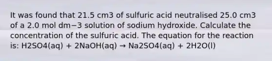 It was found that 21.5 cm3 of sulfuric acid neutralised 25.0 cm3 of a 2.0 mol dm−3 solution of sodium hydroxide. Calculate the concentration of the sulfuric acid. The equation for the reaction is: H2SO4(aq) + 2NaOH(aq) → Na2SO4(aq) + 2H2O(l)