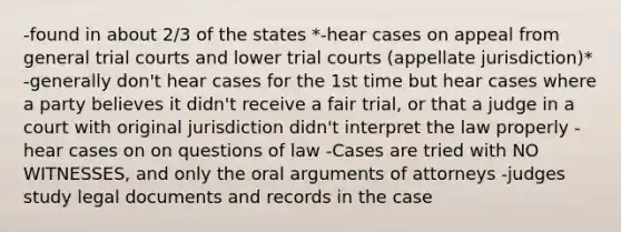 -found in about 2/3 of the states *-hear cases on appeal from general trial courts and lower trial courts (appellate jurisdiction)* -generally don't hear cases for the 1st time but hear cases where a party believes it didn't receive a fair trial, or that a judge in a court with original jurisdiction didn't interpret the law properly -hear cases on on questions of law -Cases are tried with NO WITNESSES, and only the oral arguments of attorneys -judges study legal documents and records in the case