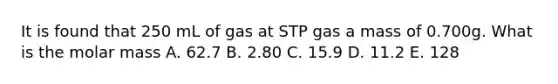 It is found that 250 mL of gas at STP gas a mass of 0.700g. What is the molar mass A. 62.7 B. 2.80 C. 15.9 D. 11.2 E. 128