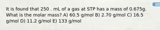 It is found that 250 . mL of a gas at STP has a mass of 0.675g. What is the molar mass? A) 60.5 g/mol B) 2.70 g/mol C) 16.5 g/mol D) 11.2 g/mol E) 133 g/mol