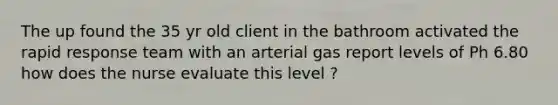 The up found the 35 yr old client in the bathroom activated the rapid response team with an arterial gas report levels of Ph 6.80 how does the nurse evaluate this level ?