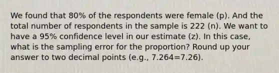 We found that 80% of the respondents were female (p). And the total number of respondents in the sample is 222 (n). We want to have a 95% confidence level in our estimate (z). In this case, what is the sampling error for the proportion? Round up your answer to two decimal points (e.g., 7.264=7.26).