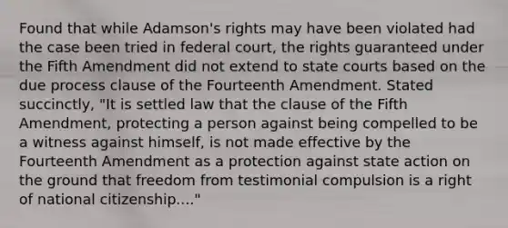 Found that while Adamson's rights may have been violated had the case been tried in federal court, the rights guaranteed under the Fifth Amendment did not extend to state courts based on the due process clause of the Fourteenth Amendment. Stated succinctly, "It is settled law that the clause of the Fifth Amendment, protecting a person against being compelled to be a witness against himself, is not made effective by the Fourteenth Amendment as a protection against state action on the ground that freedom from testimonial compulsion is a right of national citizenship...."