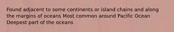 Found adjacent to some continents or island chains and along the margins of oceans Most common around Pacific Ocean Deepest part of the oceans