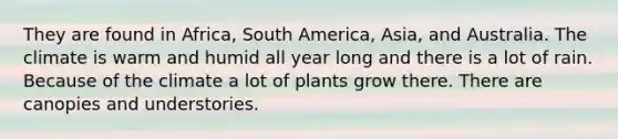 They are found in Africa, South America, Asia, and Australia. The climate is warm and humid all year long and there is a lot of rain. Because of the climate a lot of plants grow there. There are canopies and understories.