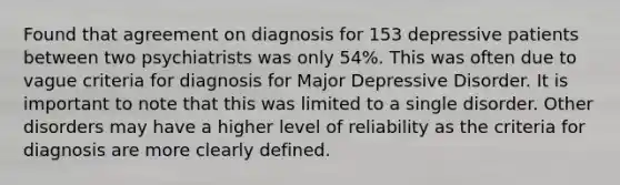 Found that agreement on diagnosis for 153 depressive patients between two psychiatrists was only 54%. This was often due to vague criteria for diagnosis for Major Depressive Disorder. It is important to note that this was limited to a single disorder. Other disorders may have a higher level of reliability as the criteria for diagnosis are more clearly defined.