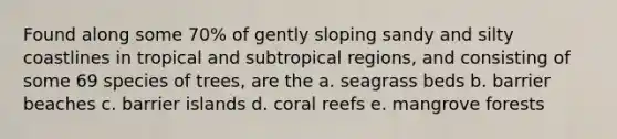 Found along some 70% of gently sloping sandy and silty coastlines in tropical and subtropical regions, and consisting of some 69 species of trees, are the a. seagrass beds b. barrier beaches c. barrier islands d. coral reefs e. mangrove forests