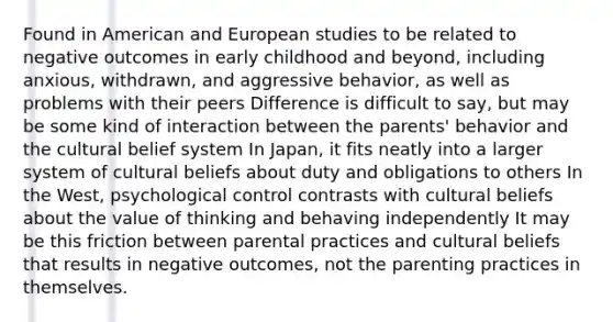 Found in American and European studies to be related to negative outcomes in early childhood and beyond, including anxious, withdrawn, and aggressive behavior, as well as problems with their peers Difference is difficult to say, but may be some kind of interaction between the parents' behavior and the cultural belief system In Japan, it fits neatly into a larger system of cultural beliefs about duty and obligations to others In the West, psychological control contrasts with cultural beliefs about the value of thinking and behaving independently It may be this friction between parental practices and cultural beliefs that results in negative outcomes, not the parenting practices in themselves.