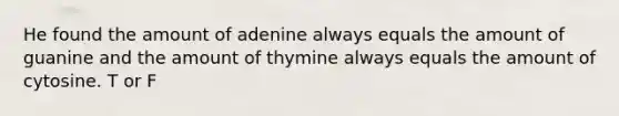 He found the amount of adenine always equals the amount of guanine and the amount of thymine always equals the amount of cytosine. T or F