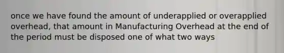 once we have found the amount of underapplied or overapplied overhead, that amount in Manufacturing Overhead at the end of the period must be disposed one of what two ways