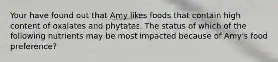 Your have found out that Amy likes foods that contain high content of oxalates and phytates. The status of which of the following nutrients may be most impacted because of Amy's food preference?