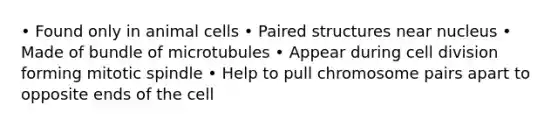 • Found only in animal cells • Paired structures near nucleus • Made of bundle of microtubules • Appear during cell division forming mitotic spindle • Help to pull chromosome pairs apart to opposite ends of the cell