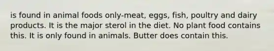 is found in animal foods only-meat, eggs, fish, poultry and dairy products. It is the major sterol in the diet. No plant food contains this. It is only found in animals. Butter does contain this.