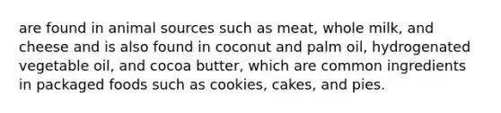 are found in animal sources such as meat, whole milk, and cheese and is also found in coconut and palm oil, hydrogenated vegetable oil, and cocoa butter, which are common ingredients in packaged foods such as cookies, cakes, and pies.