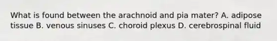 What is found between the arachnoid and pia mater? A. adipose tissue B. venous sinuses C. choroid plexus D. cerebrospinal fluid