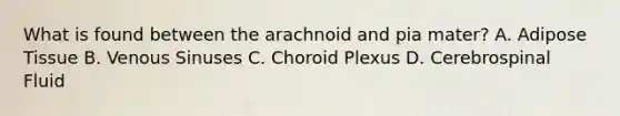 What is found between the arachnoid and pia mater? A. Adipose Tissue B. Venous Sinuses C. Choroid Plexus D. Cerebrospinal Fluid