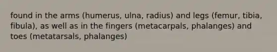 found in the arms (humerus, ulna, radius) and legs (femur, tibia, fibula), as well as in the fingers (metacarpals, phalanges) and toes (metatarsals, phalanges)