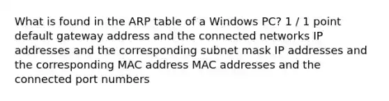 What is found in the ARP table of a Windows PC? 1 / 1 point default gateway address and the connected networks IP addresses and the corresponding subnet mask IP addresses and the corresponding MAC address MAC addresses and the connected port numbers