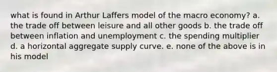 what is found in Arthur Laffers model of the macro economy? a. the trade off between leisure and all other goods b. the trade off between inflation and unemployment c. the spending multiplier d. a horizontal aggregate supply curve. e. none of the above is in his model