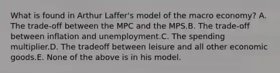 What is found in Arthur Laffer's model of the macro economy? A. The trade-off between the MPC and the MPS.B. The trade-off between inflation and unemployment.C. The spending multiplier.D. The tradeoff between leisure and all other economic goods.E. None of the above is in his model.