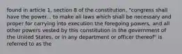 found in article 1, section 8 of the constitution, "congress shall have the power... to make all laws which shall be necessary and proper for carrying into execution the foregoing powers, and all other powers vested by this constitution in the government of the United States, or in any department or officer thereof" is referred to as the