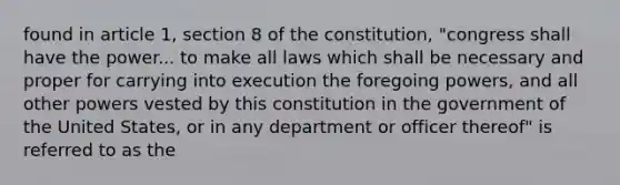 found in article 1, section 8 of the constitution, "congress shall have the power... to make all laws which shall be necessary and proper for carrying into execution the foregoing powers, and all other powers vested by this constitution in the government of the United States, or in any department or officer thereof" is referred to as the