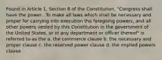 Found in Article 1, Section 8 of the Constitution, "Congress shall have the power...To make all laws which shall be necessary and proper for carrying into execution the foregoing powers, and all other powers vested by this Constitution in the government of the United States, or in any department or officer thereof" is referred to as the a. the commerce clause b. the necessary and proper clause c. the reserved power clause d. the implied powers clause