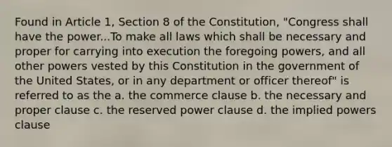 Found in Article 1, Section 8 of the Constitution, "Congress shall have the power...To make all laws which shall be necessary and proper for carrying into execution the foregoing powers, and all other powers vested by this Constitution in the government of the United States, or in any department or officer thereof" is referred to as the a. the commerce clause b. the necessary and proper clause c. the reserved power clause d. the implied powers clause