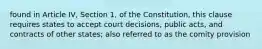 found in Article IV, Section 1, of the Constitution, this clause requires states to accept court decisions, public acts, and contracts of other states; also referred to as the comity provision