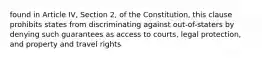 found in Article IV, Section 2, of the Constitution, this clause prohibits states from discriminating against out-of-staters by denying such guarantees as access to courts, legal protection, and property and travel rights