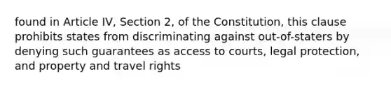 found in Article IV, Section 2, of the Constitution, this clause prohibits states from discriminating against out-of-staters by denying such guarantees as access to courts, legal protection, and property and travel rights