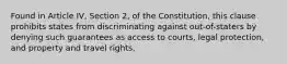 Found in Article IV, Section 2, of the Constitution, this clause prohibits states from discriminating against out-of-staters by denying such guarantees as access to courts, legal protection, and property and travel rights.