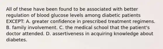 All of these have been found to be associated with better regulation of blood glucose levels among diabetic patients EXCEPT: A. greater confidence in prescribed treatment regimens. B. family involvement. C. the medical school that the patient's doctor attended. D. assertiveness in acquiring knowledge about diabetes.